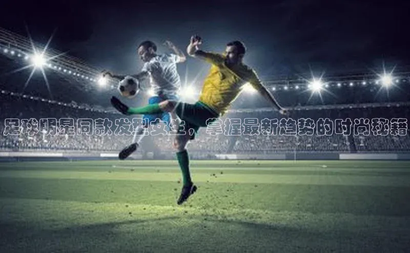 欧陆平台登录地址壹网壹创足球明星同款发型女生，掌握最新趋势的时尚秘籍