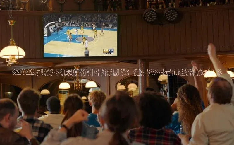 欧陆娱乐app下载百度百聘《2022足球运动员身价排行榜揭晓：谁是今年最值钱的球员？》