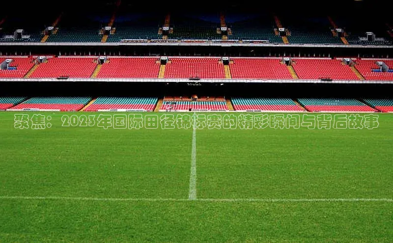 聚焦：2023年国际田径锦标赛的精彩瞬间与背后故事