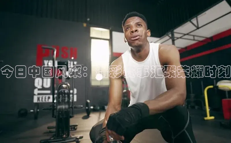 今日中国风采：精彩赛事汇聚荣耀时刻