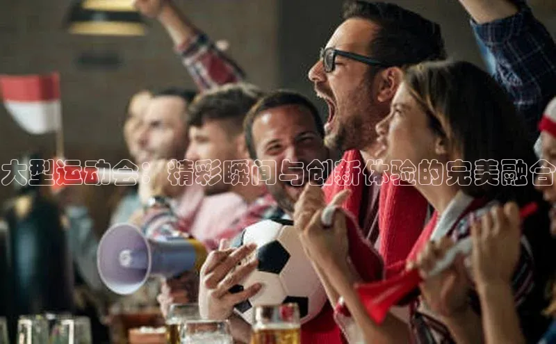 大型运动会：精彩瞬间与创新体验的完美融合